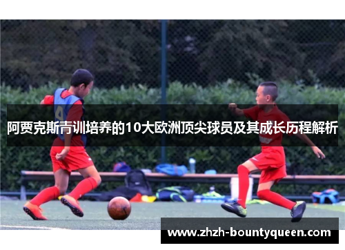 阿贾克斯青训培养的10大欧洲顶尖球员及其成长历程解析