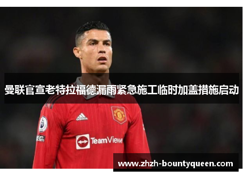 曼联官宣老特拉福德漏雨紧急施工临时加盖措施启动