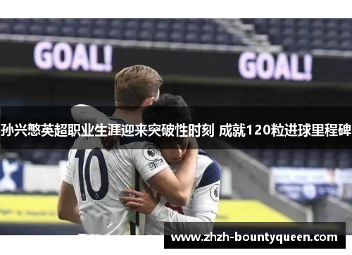 孙兴慜英超职业生涯迎来突破性时刻 成就120粒进球里程碑